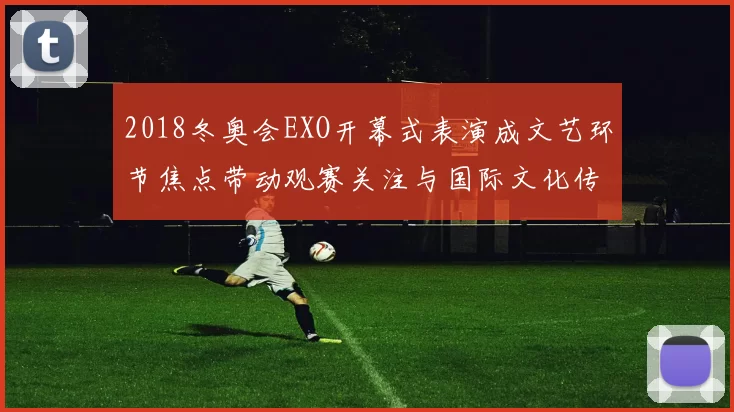 2018冬奥会EXO开幕式表演成文艺环节焦点带动观赛关注与国际文化传播