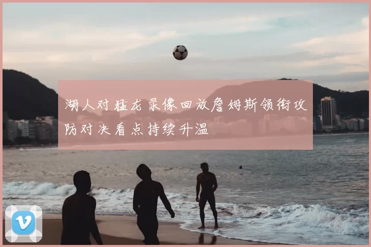 湖人对猛龙录像回放詹姆斯领衔攻防对决看点持续升温