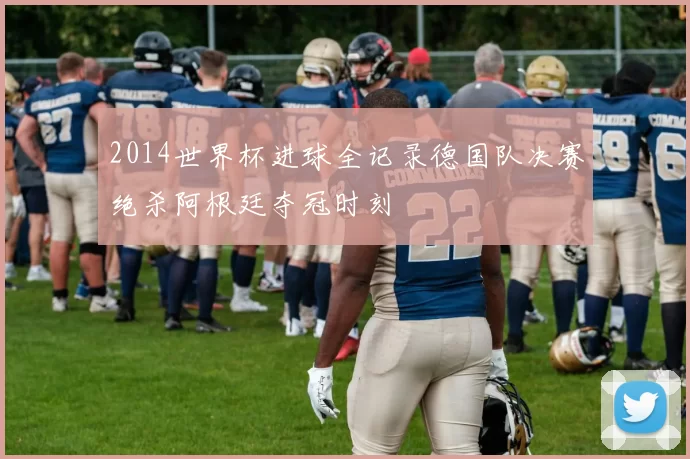 2014世界杯进球全记录德国队决赛绝杀阿根廷夺冠时刻