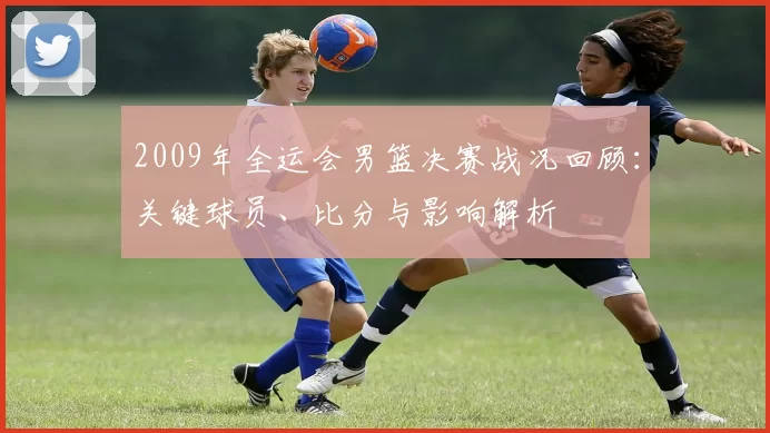 2009年全运会男篮决赛战况回顾：关键球员、比分与影响解析