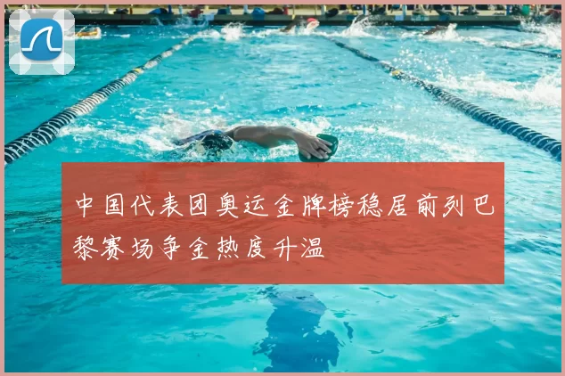 中国代表团奥运金牌榜稳居前列巴黎赛场争金热度升温