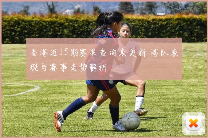 香港近15期赛果查询表更新 港队表现与赛事走势解析