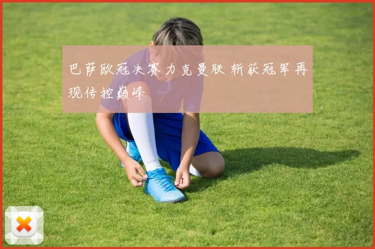 巴萨欧冠决赛力克曼联 斩获冠军再现传控巅峰