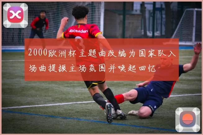 2000欧洲杯主题曲改编为国家队入场曲提振主场氛围并唤起回忆
