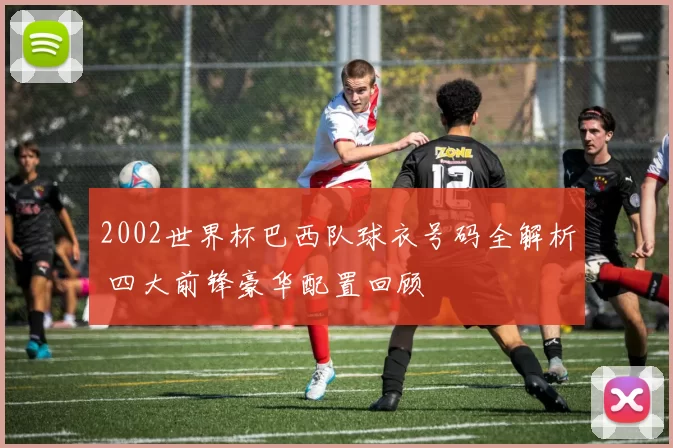 2002世界杯巴西队球衣号码全解析 四大前锋豪华配置回顾