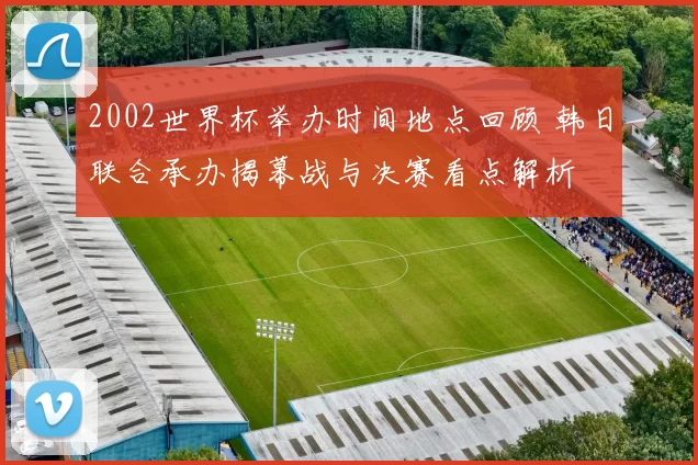 2002世界杯举办时间地点回顾 韩日联合承办揭幕战与决赛看点解析