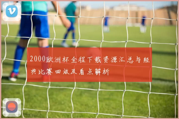 2000欧洲杯全程下载资源汇总与经典比赛回放及看点解析