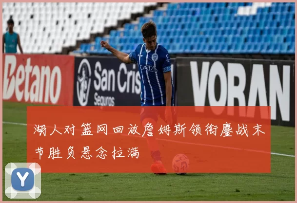 湖人对篮网回放詹姆斯领衔鏖战末节胜负悬念拉满