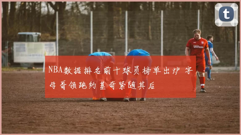 NBA数据排名前十球员榜单出炉 字母哥领跑约基奇紧随其后