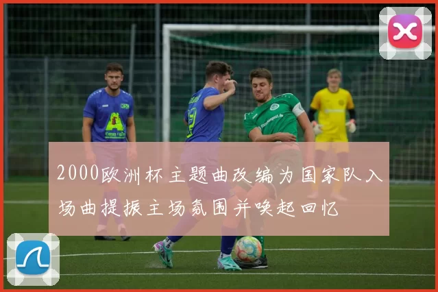 2000欧洲杯主题曲改编为国家队入场曲提振主场氛围并唤起回忆