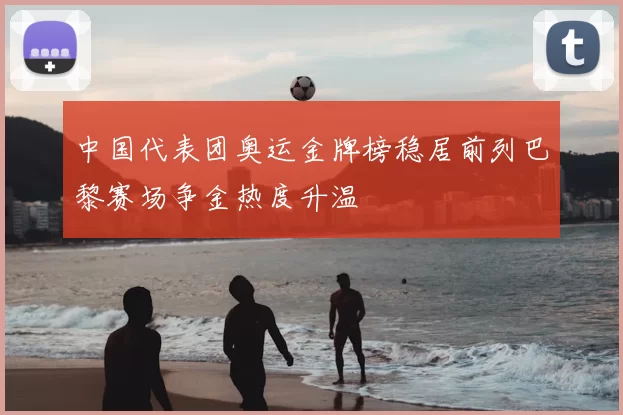 中国代表团奥运金牌榜稳居前列巴黎赛场争金热度升温