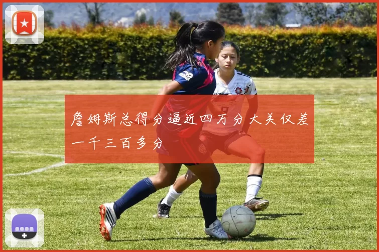 詹姆斯总得分逼近四万分大关仅差一千三百多分
