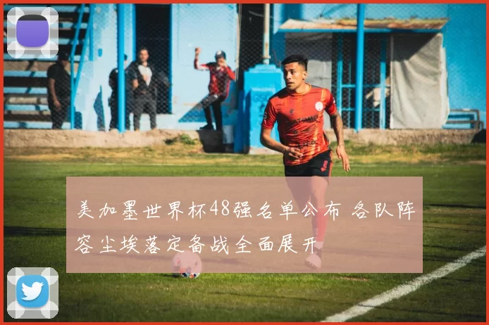 美加墨世界杯48强名单公布 各队阵容尘埃落定备战全面展开