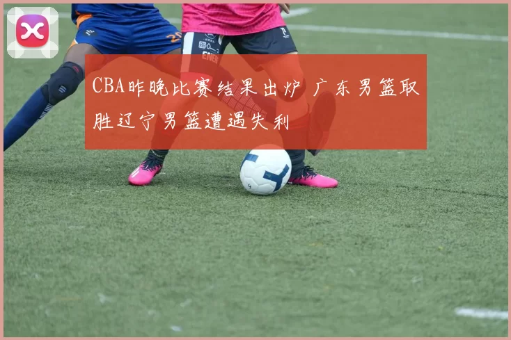 CBA昨晚比赛结果出炉 广东男篮取胜辽宁男篮遭遇失利