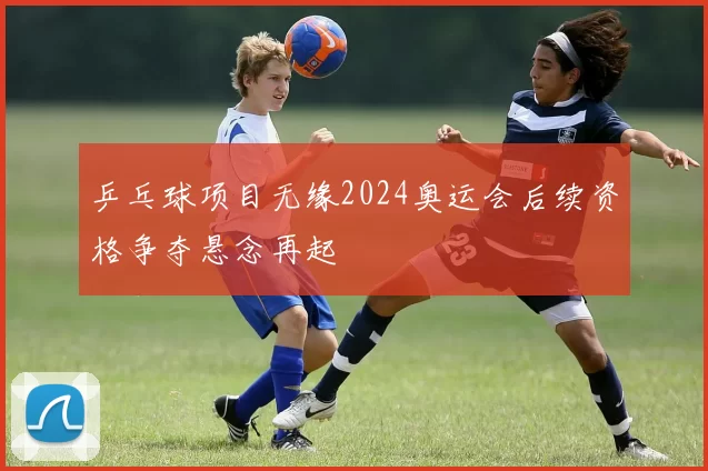 乒乓球项目无缘2024奥运会后续资格争夺悬念再起