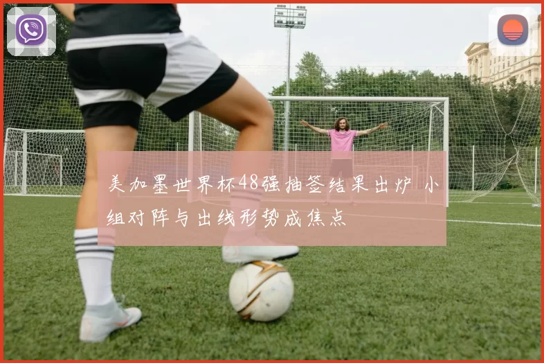 美加墨世界杯48强抽签结果出炉 小组对阵与出线形势成焦点