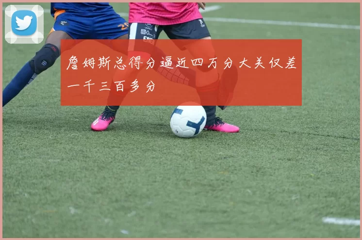 詹姆斯总得分逼近四万分大关仅差一千三百多分