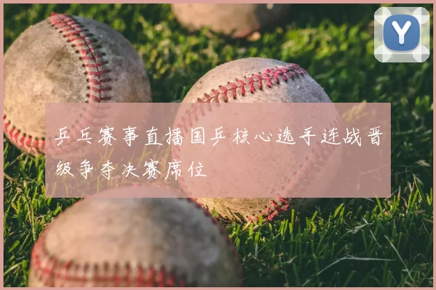 乒乓赛事直播国乒核心选手连战晋级争夺决赛席位