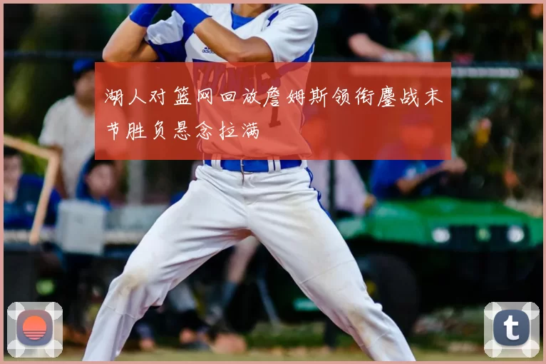 湖人对篮网回放詹姆斯领衔鏖战末节胜负悬念拉满
