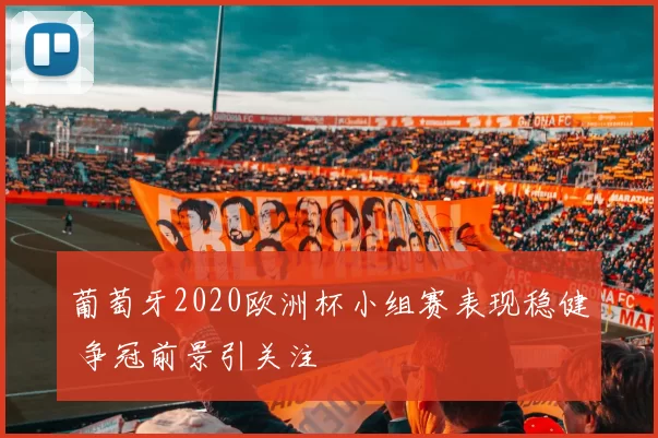 葡萄牙2020欧洲杯小组赛表现稳健 争冠前景引关注