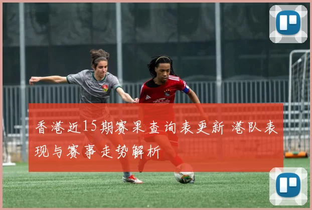 香港近15期赛果查询表更新 港队表现与赛事走势解析