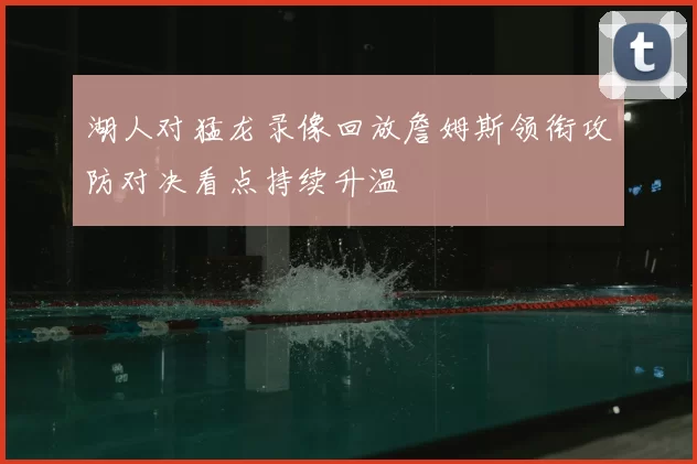 湖人对猛龙录像回放詹姆斯领衔攻防对决看点持续升温