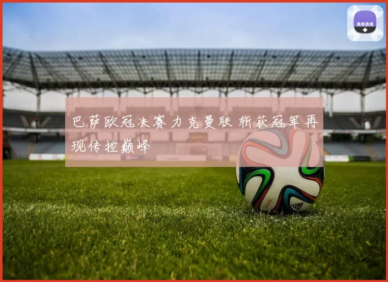 巴萨欧冠决赛力克曼联 斩获冠军再现传控巅峰
