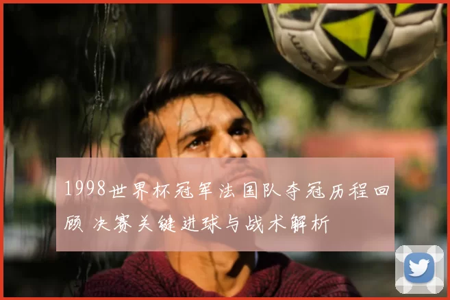 1998世界杯冠军法国队夺冠历程回顾 决赛关键进球与战术解析