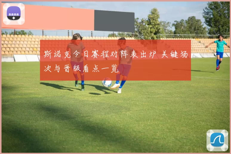 斯诺克今日赛程对阵表出炉 关键场次与晋级看点一览