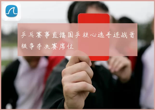 乒乓赛事直播国乒核心选手连战晋级争夺决赛席位