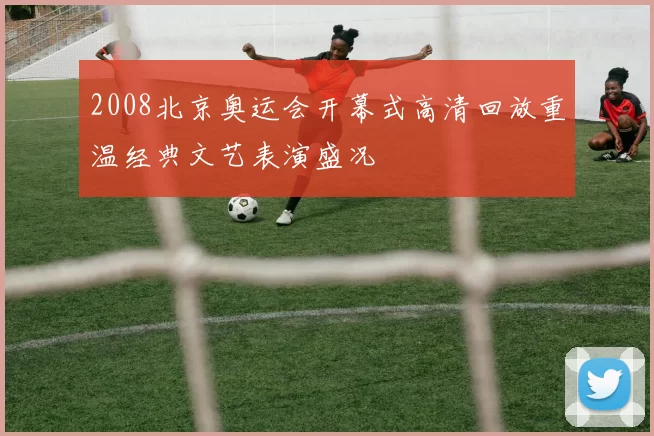 2008北京奥运会开幕式高清回放重温经典文艺表演盛况