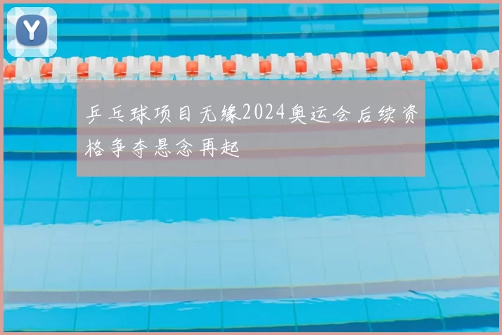 乒乓球项目无缘2024奥运会后续资格争夺悬念再起