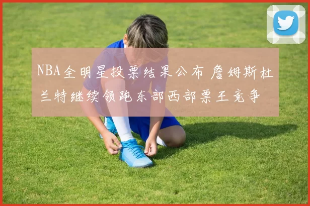 NBA全明星投票结果公布 詹姆斯杜兰特继续领跑东部西部票王竞争