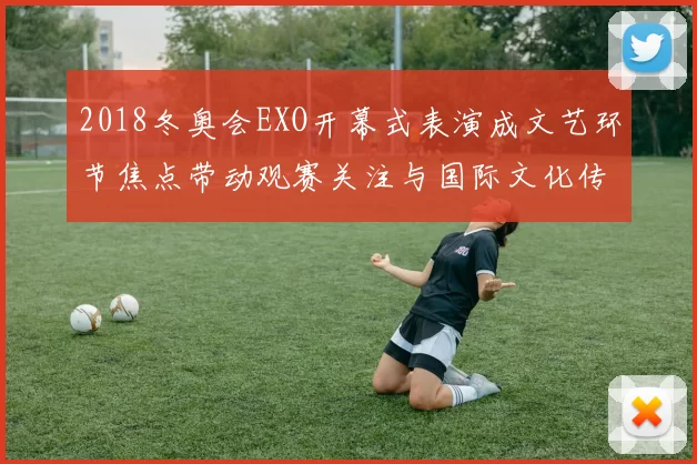 2018冬奥会EXO开幕式表演成文艺环节焦点带动观赛关注与国际文化传播